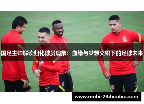 国足主帅解读归化球员现象：血缘与梦想交织下的足球未来