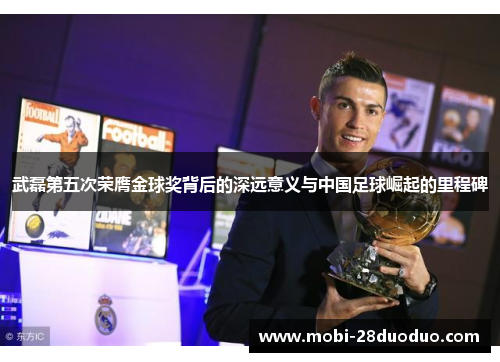 武磊第五次荣膺金球奖背后的深远意义与中国足球崛起的里程碑