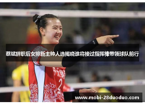 蔡斌辞职后女排新主帅人选揭晓谁将接过指挥棒带领球队前行
